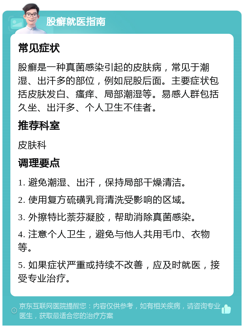 股癣就医指南 常见症状 股癣是一种真菌感染引起的皮肤病，常见于潮湿、出汗多的部位，例如屁股后面。主要症状包括皮肤发白、瘙痒、局部潮湿等。易感人群包括久坐、出汗多、个人卫生不佳者。 推荐科室 皮肤科 调理要点 1. 避免潮湿、出汗，保持局部干燥清洁。 2. 使用复方硫磺乳膏清洗受影响的区域。 3. 外擦特比萘芬凝胶，帮助消除真菌感染。 4. 注意个人卫生，避免与他人共用毛巾、衣物等。 5. 如果症状严重或持续不改善，应及时就医，接受专业治疗。