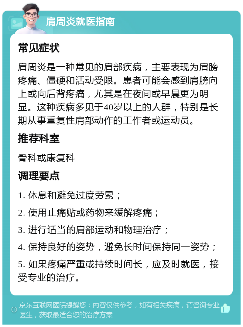 肩周炎就医指南 常见症状 肩周炎是一种常见的肩部疾病，主要表现为肩膀疼痛、僵硬和活动受限。患者可能会感到肩膀向上或向后背疼痛，尤其是在夜间或早晨更为明显。这种疾病多见于40岁以上的人群，特别是长期从事重复性肩部动作的工作者或运动员。 推荐科室 骨科或康复科 调理要点 1. 休息和避免过度劳累； 2. 使用止痛贴或药物来缓解疼痛； 3. 进行适当的肩部运动和物理治疗； 4. 保持良好的姿势，避免长时间保持同一姿势； 5. 如果疼痛严重或持续时间长，应及时就医，接受专业的治疗。