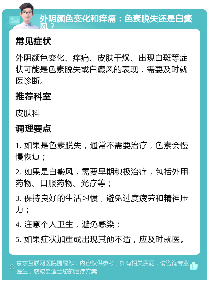 外阴颜色变化和痒痛：色素脱失还是白癜风？ 常见症状 外阴颜色变化、痒痛、皮肤干燥、出现白斑等症状可能是色素脱失或白癜风的表现，需要及时就医诊断。 推荐科室 皮肤科 调理要点 1. 如果是色素脱失，通常不需要治疗，色素会慢慢恢复； 2. 如果是白癜风，需要早期积极治疗，包括外用药物、口服药物、光疗等； 3. 保持良好的生活习惯，避免过度疲劳和精神压力； 4. 注意个人卫生，避免感染； 5. 如果症状加重或出现其他不适，应及时就医。