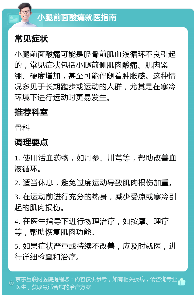 小腿前面酸痛就医指南 常见症状 小腿前面酸痛可能是胫骨前肌血液循环不良引起的，常见症状包括小腿前侧肌肉酸痛、肌肉紧绷、硬度增加，甚至可能伴随着肿胀感。这种情况多见于长期跑步或运动的人群，尤其是在寒冷环境下进行运动时更易发生。 推荐科室 骨科 调理要点 1. 使用活血药物，如丹参、川芎等，帮助改善血液循环。 2. 适当休息，避免过度运动导致肌肉损伤加重。 3. 在运动前进行充分的热身，减少受凉或寒冷引起的肌肉损伤。 4. 在医生指导下进行物理治疗，如按摩、理疗等，帮助恢复肌肉功能。 5. 如果症状严重或持续不改善，应及时就医，进行详细检查和治疗。