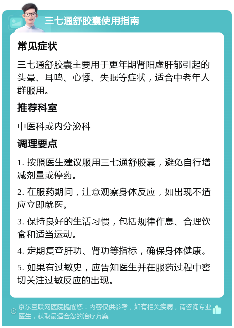 三七通舒胶囊使用指南 常见症状 三七通舒胶囊主要用于更年期肾阳虚肝郁引起的头晕、耳鸣、心悸、失眠等症状，适合中老年人群服用。 推荐科室 中医科或内分泌科 调理要点 1. 按照医生建议服用三七通舒胶囊，避免自行增减剂量或停药。 2. 在服药期间，注意观察身体反应，如出现不适应立即就医。 3. 保持良好的生活习惯，包括规律作息、合理饮食和适当运动。 4. 定期复查肝功、肾功等指标，确保身体健康。 5. 如果有过敏史，应告知医生并在服药过程中密切关注过敏反应的出现。