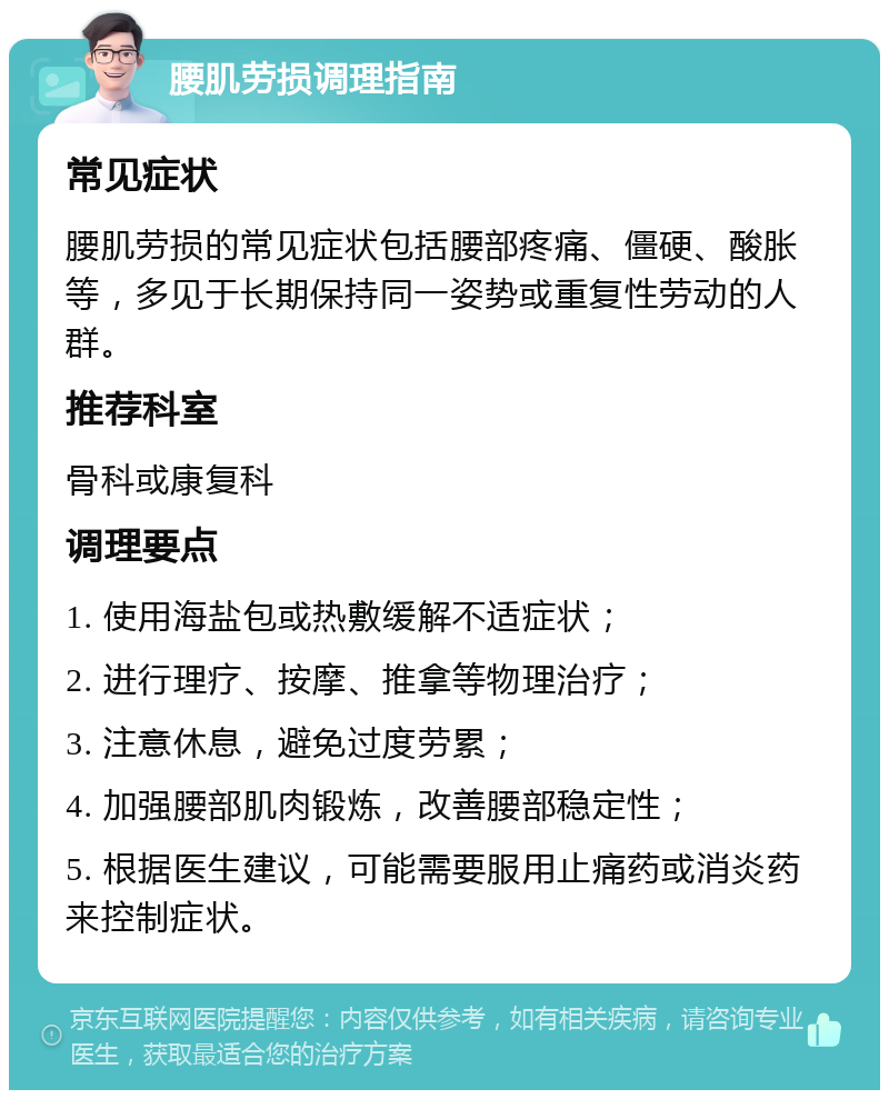 腰肌劳损调理指南 常见症状 腰肌劳损的常见症状包括腰部疼痛、僵硬、酸胀等，多见于长期保持同一姿势或重复性劳动的人群。 推荐科室 骨科或康复科 调理要点 1. 使用海盐包或热敷缓解不适症状； 2. 进行理疗、按摩、推拿等物理治疗； 3. 注意休息，避免过度劳累； 4. 加强腰部肌肉锻炼，改善腰部稳定性； 5. 根据医生建议，可能需要服用止痛药或消炎药来控制症状。