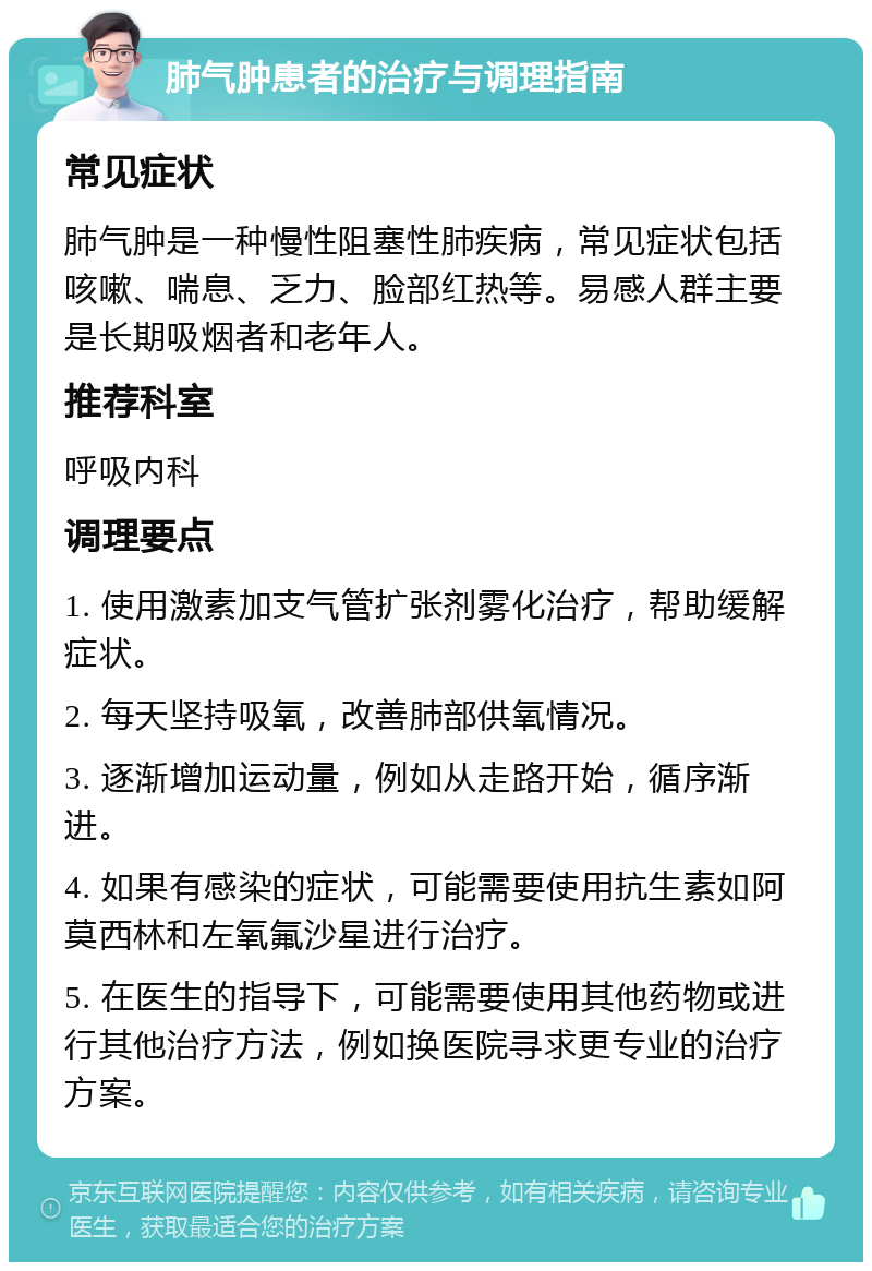 肺气肿患者的治疗与调理指南 常见症状 肺气肿是一种慢性阻塞性肺疾病，常见症状包括咳嗽、喘息、乏力、脸部红热等。易感人群主要是长期吸烟者和老年人。 推荐科室 呼吸内科 调理要点 1. 使用激素加支气管扩张剂雾化治疗，帮助缓解症状。 2. 每天坚持吸氧，改善肺部供氧情况。 3. 逐渐增加运动量，例如从走路开始，循序渐进。 4. 如果有感染的症状，可能需要使用抗生素如阿莫西林和左氧氟沙星进行治疗。 5. 在医生的指导下，可能需要使用其他药物或进行其他治疗方法，例如换医院寻求更专业的治疗方案。