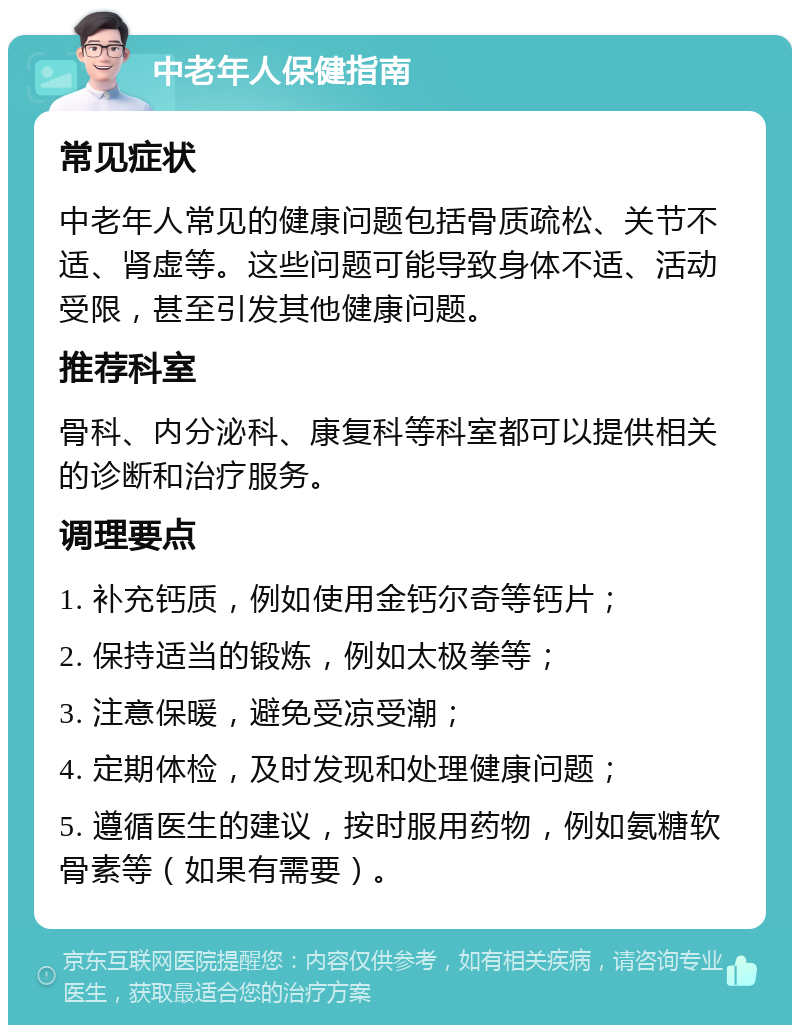 中老年人保健指南 常见症状 中老年人常见的健康问题包括骨质疏松、关节不适、肾虚等。这些问题可能导致身体不适、活动受限，甚至引发其他健康问题。 推荐科室 骨科、内分泌科、康复科等科室都可以提供相关的诊断和治疗服务。 调理要点 1. 补充钙质，例如使用金钙尔奇等钙片； 2. 保持适当的锻炼，例如太极拳等； 3. 注意保暖，避免受凉受潮； 4. 定期体检，及时发现和处理健康问题； 5. 遵循医生的建议，按时服用药物，例如氨糖软骨素等（如果有需要）。