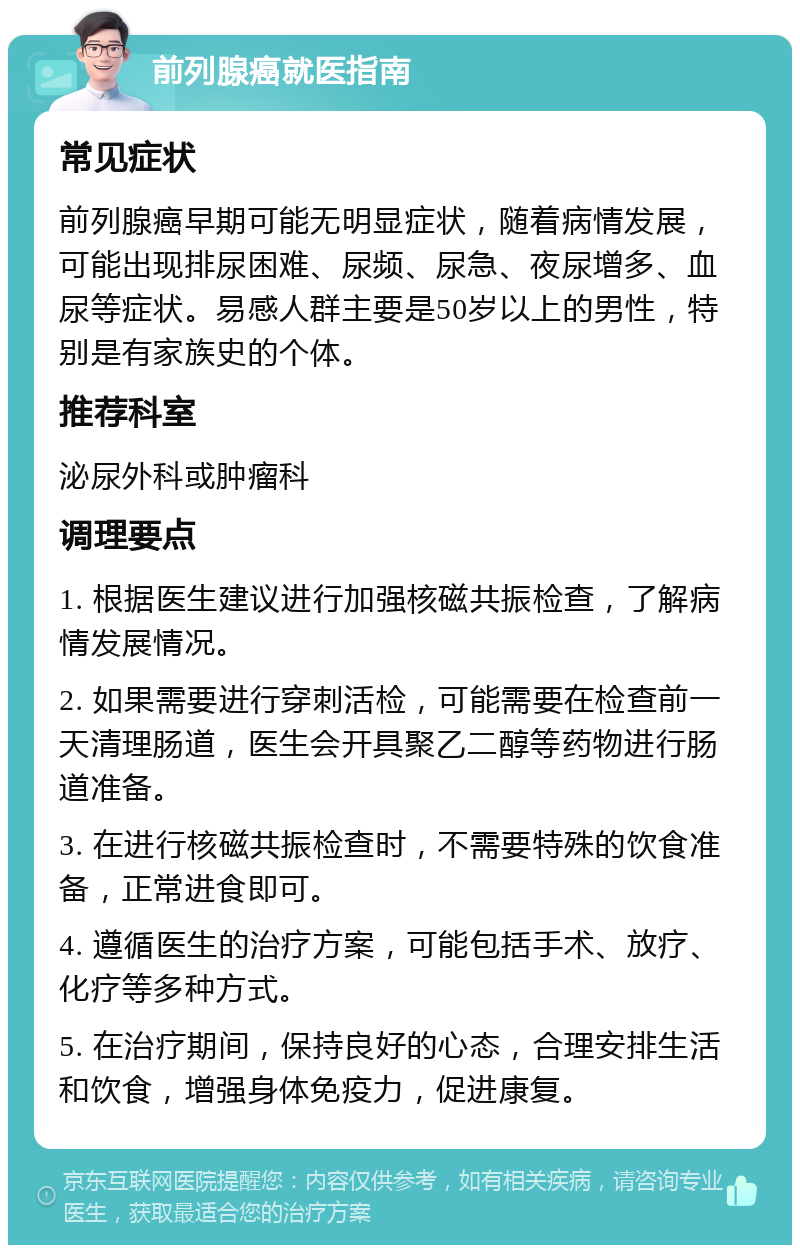 前列腺癌就医指南 常见症状 前列腺癌早期可能无明显症状，随着病情发展，可能出现排尿困难、尿频、尿急、夜尿增多、血尿等症状。易感人群主要是50岁以上的男性，特别是有家族史的个体。 推荐科室 泌尿外科或肿瘤科 调理要点 1. 根据医生建议进行加强核磁共振检查，了解病情发展情况。 2. 如果需要进行穿刺活检，可能需要在检查前一天清理肠道，医生会开具聚乙二醇等药物进行肠道准备。 3. 在进行核磁共振检查时，不需要特殊的饮食准备，正常进食即可。 4. 遵循医生的治疗方案，可能包括手术、放疗、化疗等多种方式。 5. 在治疗期间，保持良好的心态，合理安排生活和饮食，增强身体免疫力，促进康复。