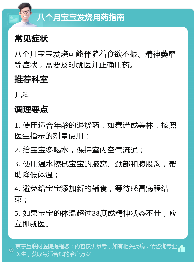 八个月宝宝发烧用药指南 常见症状 八个月宝宝发烧可能伴随着食欲不振、精神萎靡等症状，需要及时就医并正确用药。 推荐科室 儿科 调理要点 1. 使用适合年龄的退烧药，如泰诺或美林，按照医生指示的剂量使用； 2. 给宝宝多喝水，保持室内空气流通； 3. 使用温水擦拭宝宝的腋窝、颈部和腹股沟，帮助降低体温； 4. 避免给宝宝添加新的辅食，等待感冒病程结束； 5. 如果宝宝的体温超过38度或精神状态不佳，应立即就医。