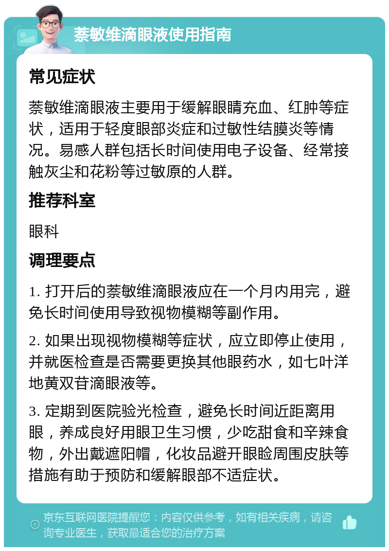 萘敏维滴眼液使用指南 常见症状 萘敏维滴眼液主要用于缓解眼睛充血、红肿等症状，适用于轻度眼部炎症和过敏性结膜炎等情况。易感人群包括长时间使用电子设备、经常接触灰尘和花粉等过敏原的人群。 推荐科室 眼科 调理要点 1. 打开后的萘敏维滴眼液应在一个月内用完，避免长时间使用导致视物模糊等副作用。 2. 如果出现视物模糊等症状，应立即停止使用，并就医检查是否需要更换其他眼药水，如七叶洋地黄双苷滴眼液等。 3. 定期到医院验光检查，避免长时间近距离用眼，养成良好用眼卫生习惯，少吃甜食和辛辣食物，外出戴遮阳帽，化妆品避开眼睑周围皮肤等措施有助于预防和缓解眼部不适症状。