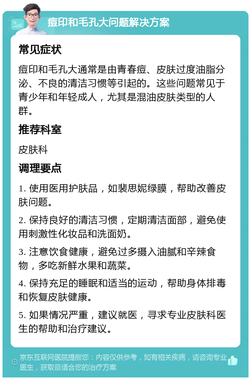 痘印和毛孔大问题解决方案 常见症状 痘印和毛孔大通常是由青春痘、皮肤过度油脂分泌、不良的清洁习惯等引起的。这些问题常见于青少年和年轻成人，尤其是混油皮肤类型的人群。 推荐科室 皮肤科 调理要点 1. 使用医用护肤品，如裴思妮绿膜，帮助改善皮肤问题。 2. 保持良好的清洁习惯，定期清洁面部，避免使用刺激性化妆品和洗面奶。 3. 注意饮食健康，避免过多摄入油腻和辛辣食物，多吃新鲜水果和蔬菜。 4. 保持充足的睡眠和适当的运动，帮助身体排毒和恢复皮肤健康。 5. 如果情况严重，建议就医，寻求专业皮肤科医生的帮助和治疗建议。