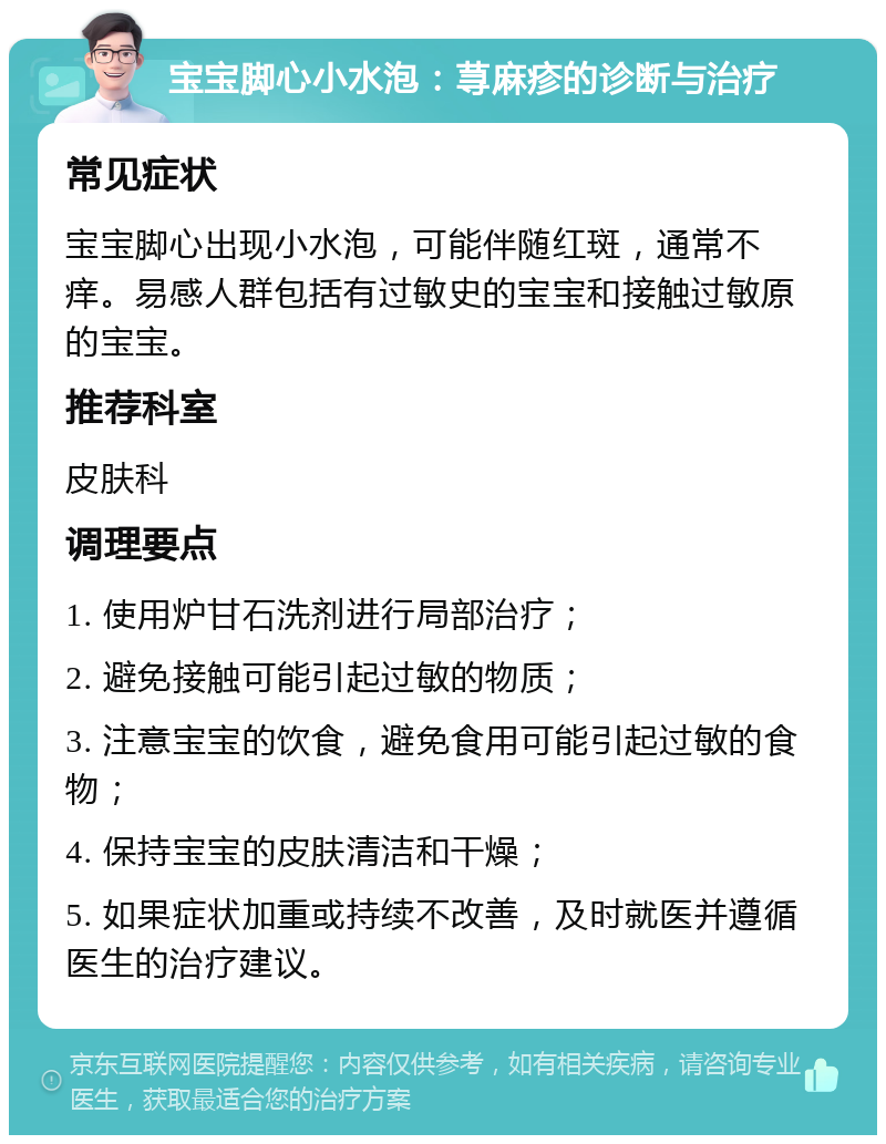 宝宝脚心小水泡：荨麻疹的诊断与治疗 常见症状 宝宝脚心出现小水泡，可能伴随红斑，通常不痒。易感人群包括有过敏史的宝宝和接触过敏原的宝宝。 推荐科室 皮肤科 调理要点 1. 使用炉甘石洗剂进行局部治疗； 2. 避免接触可能引起过敏的物质； 3. 注意宝宝的饮食，避免食用可能引起过敏的食物； 4. 保持宝宝的皮肤清洁和干燥； 5. 如果症状加重或持续不改善，及时就医并遵循医生的治疗建议。