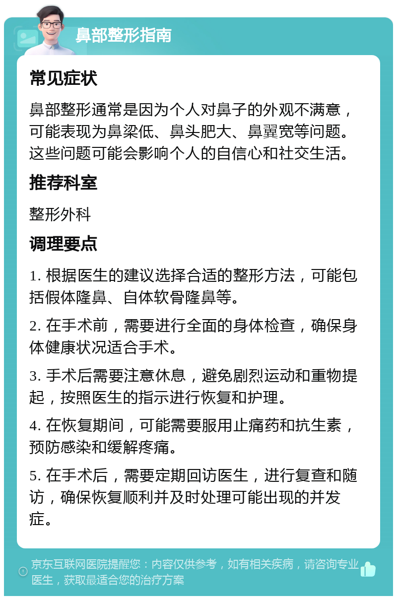 鼻部整形指南 常见症状 鼻部整形通常是因为个人对鼻子的外观不满意，可能表现为鼻梁低、鼻头肥大、鼻翼宽等问题。这些问题可能会影响个人的自信心和社交生活。 推荐科室 整形外科 调理要点 1. 根据医生的建议选择合适的整形方法，可能包括假体隆鼻、自体软骨隆鼻等。 2. 在手术前，需要进行全面的身体检查，确保身体健康状况适合手术。 3. 手术后需要注意休息，避免剧烈运动和重物提起，按照医生的指示进行恢复和护理。 4. 在恢复期间，可能需要服用止痛药和抗生素，预防感染和缓解疼痛。 5. 在手术后，需要定期回访医生，进行复查和随访，确保恢复顺利并及时处理可能出现的并发症。