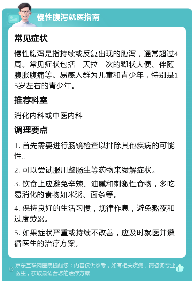 慢性腹泻就医指南 常见症状 慢性腹泻是指持续或反复出现的腹泻，通常超过4周。常见症状包括一天拉一次的糊状大便、伴随腹胀腹痛等。易感人群为儿童和青少年，特别是15岁左右的青少年。 推荐科室 消化内科或中医内科 调理要点 1. 首先需要进行肠镜检查以排除其他疾病的可能性。 2. 可以尝试服用整肠生等药物来缓解症状。 3. 饮食上应避免辛辣、油腻和刺激性食物，多吃易消化的食物如米粥、面条等。 4. 保持良好的生活习惯，规律作息，避免熬夜和过度劳累。 5. 如果症状严重或持续不改善，应及时就医并遵循医生的治疗方案。