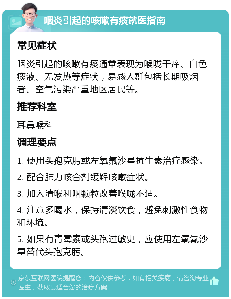 咽炎引起的咳嗽有痰就医指南 常见症状 咽炎引起的咳嗽有痰通常表现为喉咙干痒、白色痰液、无发热等症状，易感人群包括长期吸烟者、空气污染严重地区居民等。 推荐科室 耳鼻喉科 调理要点 1. 使用头孢克肟或左氧氟沙星抗生素治疗感染。 2. 配合肺力咳合剂缓解咳嗽症状。 3. 加入清喉利咽颗粒改善喉咙不适。 4. 注意多喝水，保持清淡饮食，避免刺激性食物和环境。 5. 如果有青霉素或头孢过敏史，应使用左氧氟沙星替代头孢克肟。