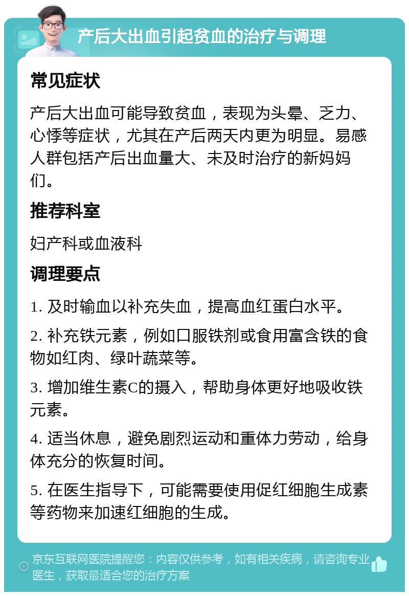 产后大出血引起贫血的治疗与调理 常见症状 产后大出血可能导致贫血，表现为头晕、乏力、心悸等症状，尤其在产后两天内更为明显。易感人群包括产后出血量大、未及时治疗的新妈妈们。 推荐科室 妇产科或血液科 调理要点 1. 及时输血以补充失血，提高血红蛋白水平。 2. 补充铁元素，例如口服铁剂或食用富含铁的食物如红肉、绿叶蔬菜等。 3. 增加维生素C的摄入，帮助身体更好地吸收铁元素。 4. 适当休息，避免剧烈运动和重体力劳动，给身体充分的恢复时间。 5. 在医生指导下，可能需要使用促红细胞生成素等药物来加速红细胞的生成。