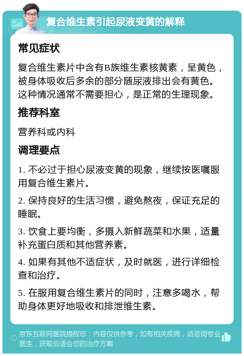 复合维生素引起尿液变黄的解释 常见症状 复合维生素片中含有B族维生素核黄素，呈黄色，被身体吸收后多余的部分随尿液排出会有黄色。这种情况通常不需要担心，是正常的生理现象。 推荐科室 营养科或内科 调理要点 1. 不必过于担心尿液变黄的现象，继续按医嘱服用复合维生素片。 2. 保持良好的生活习惯，避免熬夜，保证充足的睡眠。 3. 饮食上要均衡，多摄入新鲜蔬菜和水果，适量补充蛋白质和其他营养素。 4. 如果有其他不适症状，及时就医，进行详细检查和治疗。 5. 在服用复合维生素片的同时，注意多喝水，帮助身体更好地吸收和排泄维生素。