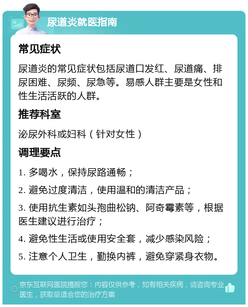 尿道炎就医指南 常见症状 尿道炎的常见症状包括尿道口发红、尿道痛、排尿困难、尿频、尿急等。易感人群主要是女性和性生活活跃的人群。 推荐科室 泌尿外科或妇科（针对女性） 调理要点 1. 多喝水，保持尿路通畅； 2. 避免过度清洁，使用温和的清洁产品； 3. 使用抗生素如头孢曲松钠、阿奇霉素等，根据医生建议进行治疗； 4. 避免性生活或使用安全套，减少感染风险； 5. 注意个人卫生，勤换内裤，避免穿紧身衣物。