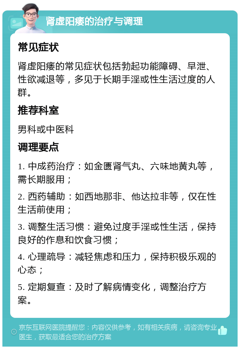 肾虚阳痿的治疗与调理 常见症状 肾虚阳痿的常见症状包括勃起功能障碍、早泄、性欲减退等，多见于长期手淫或性生活过度的人群。 推荐科室 男科或中医科 调理要点 1. 中成药治疗：如金匮肾气丸、六味地黄丸等，需长期服用； 2. 西药辅助：如西地那非、他达拉非等，仅在性生活前使用； 3. 调整生活习惯：避免过度手淫或性生活，保持良好的作息和饮食习惯； 4. 心理疏导：减轻焦虑和压力，保持积极乐观的心态； 5. 定期复查：及时了解病情变化，调整治疗方案。