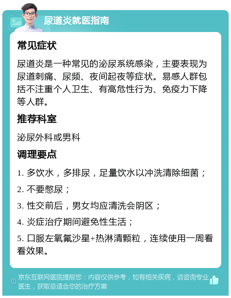 尿道炎就医指南 常见症状 尿道炎是一种常见的泌尿系统感染，主要表现为尿道刺痛、尿频、夜间起夜等症状。易感人群包括不注重个人卫生、有高危性行为、免疫力下降等人群。 推荐科室 泌尿外科或男科 调理要点 1. 多饮水，多排尿，足量饮水以冲洗清除细菌； 2. 不要憋尿； 3. 性交前后，男女均应清洗会阴区； 4. 炎症治疗期间避免性生活； 5. 口服左氧氟沙星+热淋清颗粒，连续使用一周看看效果。