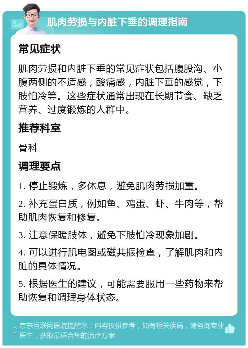 肌肉劳损与内脏下垂的调理指南 常见症状 肌肉劳损和内脏下垂的常见症状包括腹股沟、小腹两侧的不适感，酸痛感，内脏下垂的感觉，下肢怕冷等。这些症状通常出现在长期节食、缺乏营养、过度锻炼的人群中。 推荐科室 骨科 调理要点 1. 停止锻炼，多休息，避免肌肉劳损加重。 2. 补充蛋白质，例如鱼、鸡蛋、虾、牛肉等，帮助肌肉恢复和修复。 3. 注意保暖肢体，避免下肢怕冷现象加剧。 4. 可以进行肌电图或磁共振检查，了解肌肉和内脏的具体情况。 5. 根据医生的建议，可能需要服用一些药物来帮助恢复和调理身体状态。