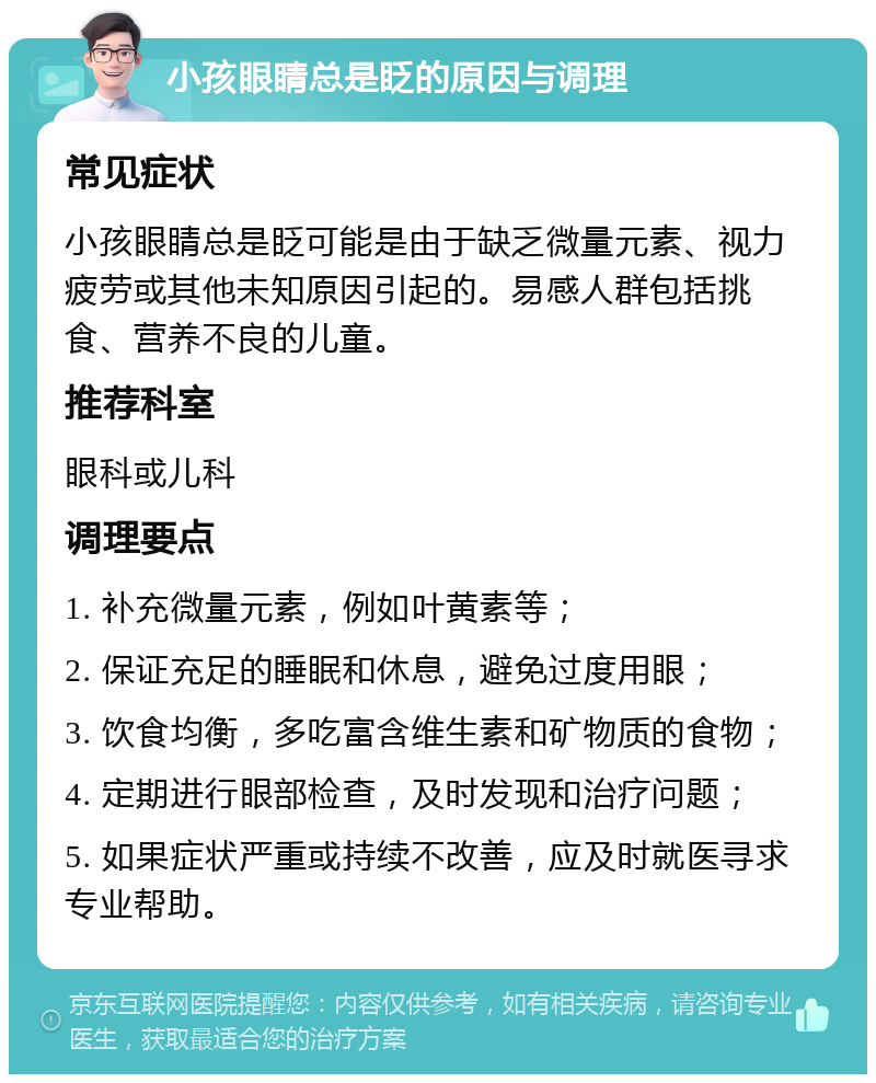 小孩眼睛总是眨的原因与调理 常见症状 小孩眼睛总是眨可能是由于缺乏微量元素、视力疲劳或其他未知原因引起的。易感人群包括挑食、营养不良的儿童。 推荐科室 眼科或儿科 调理要点 1. 补充微量元素，例如叶黄素等； 2. 保证充足的睡眠和休息，避免过度用眼； 3. 饮食均衡，多吃富含维生素和矿物质的食物； 4. 定期进行眼部检查，及时发现和治疗问题； 5. 如果症状严重或持续不改善，应及时就医寻求专业帮助。