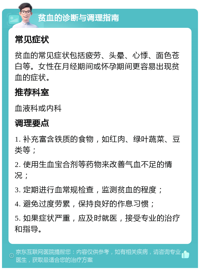 贫血的诊断与调理指南 常见症状 贫血的常见症状包括疲劳、头晕、心悸、面色苍白等。女性在月经期间或怀孕期间更容易出现贫血的症状。 推荐科室 血液科或内科 调理要点 1. 补充富含铁质的食物，如红肉、绿叶蔬菜、豆类等； 2. 使用生血宝合剂等药物来改善气血不足的情况； 3. 定期进行血常规检查，监测贫血的程度； 4. 避免过度劳累，保持良好的作息习惯； 5. 如果症状严重，应及时就医，接受专业的治疗和指导。