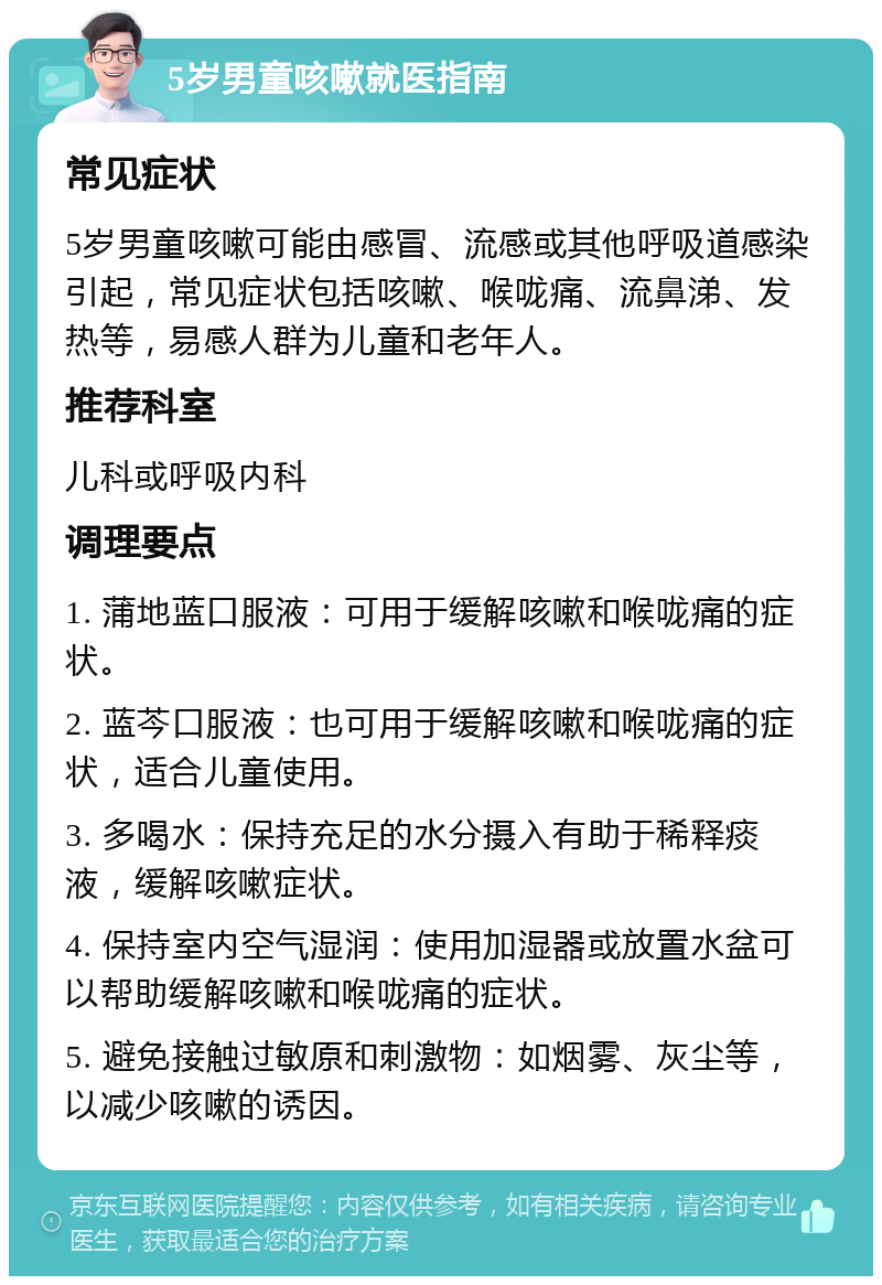 5岁男童咳嗽就医指南 常见症状 5岁男童咳嗽可能由感冒、流感或其他呼吸道感染引起，常见症状包括咳嗽、喉咙痛、流鼻涕、发热等，易感人群为儿童和老年人。 推荐科室 儿科或呼吸内科 调理要点 1. 蒲地蓝口服液：可用于缓解咳嗽和喉咙痛的症状。 2. 蓝芩口服液：也可用于缓解咳嗽和喉咙痛的症状，适合儿童使用。 3. 多喝水：保持充足的水分摄入有助于稀释痰液，缓解咳嗽症状。 4. 保持室内空气湿润：使用加湿器或放置水盆可以帮助缓解咳嗽和喉咙痛的症状。 5. 避免接触过敏原和刺激物：如烟雾、灰尘等，以减少咳嗽的诱因。