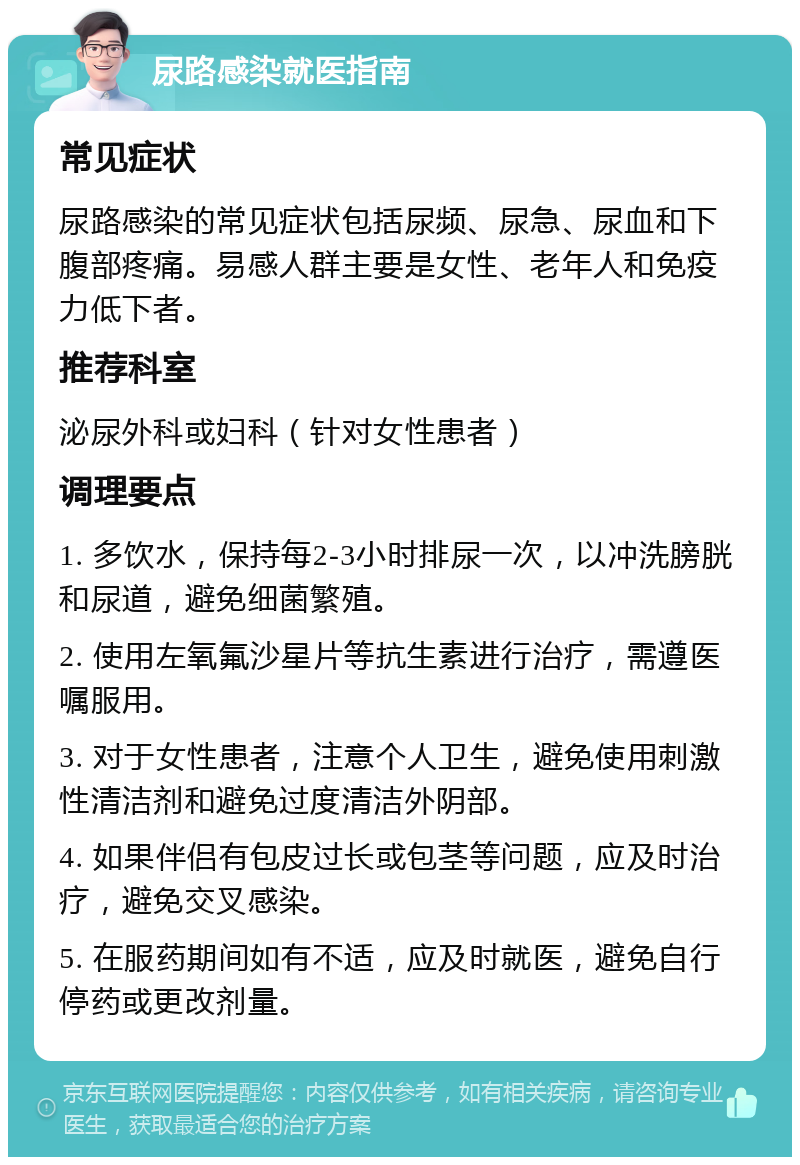 尿路感染就医指南 常见症状 尿路感染的常见症状包括尿频、尿急、尿血和下腹部疼痛。易感人群主要是女性、老年人和免疫力低下者。 推荐科室 泌尿外科或妇科（针对女性患者） 调理要点 1. 多饮水，保持每2-3小时排尿一次，以冲洗膀胱和尿道，避免细菌繁殖。 2. 使用左氧氟沙星片等抗生素进行治疗，需遵医嘱服用。 3. 对于女性患者，注意个人卫生，避免使用刺激性清洁剂和避免过度清洁外阴部。 4. 如果伴侣有包皮过长或包茎等问题，应及时治疗，避免交叉感染。 5. 在服药期间如有不适，应及时就医，避免自行停药或更改剂量。