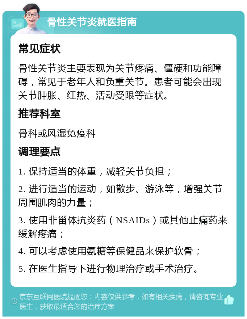 骨性关节炎就医指南 常见症状 骨性关节炎主要表现为关节疼痛、僵硬和功能障碍，常见于老年人和负重关节。患者可能会出现关节肿胀、红热、活动受限等症状。 推荐科室 骨科或风湿免疫科 调理要点 1. 保持适当的体重，减轻关节负担； 2. 进行适当的运动，如散步、游泳等，增强关节周围肌肉的力量； 3. 使用非甾体抗炎药（NSAIDs）或其他止痛药来缓解疼痛； 4. 可以考虑使用氨糖等保健品来保护软骨； 5. 在医生指导下进行物理治疗或手术治疗。