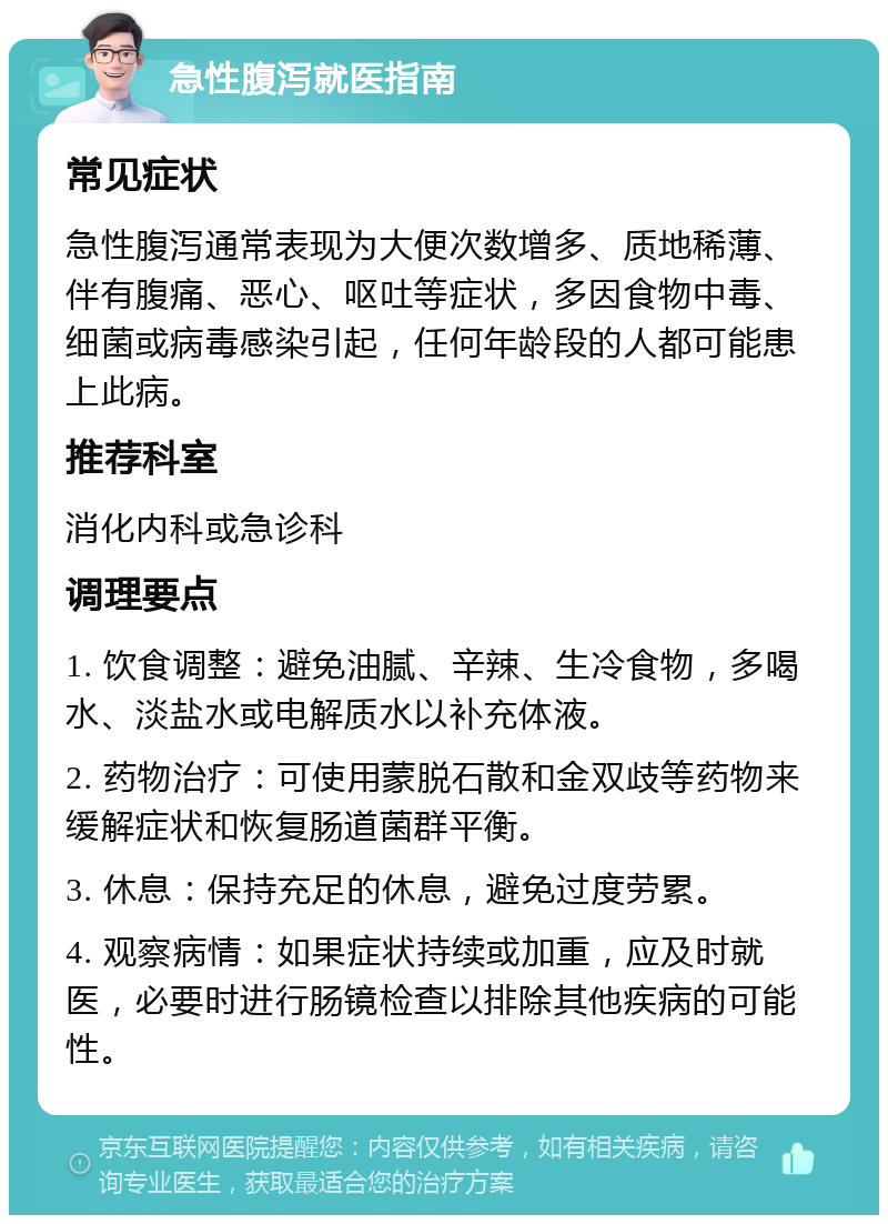 急性腹泻就医指南 常见症状 急性腹泻通常表现为大便次数增多、质地稀薄、伴有腹痛、恶心、呕吐等症状，多因食物中毒、细菌或病毒感染引起，任何年龄段的人都可能患上此病。 推荐科室 消化内科或急诊科 调理要点 1. 饮食调整：避免油腻、辛辣、生冷食物，多喝水、淡盐水或电解质水以补充体液。 2. 药物治疗：可使用蒙脱石散和金双歧等药物来缓解症状和恢复肠道菌群平衡。 3. 休息：保持充足的休息，避免过度劳累。 4. 观察病情：如果症状持续或加重，应及时就医，必要时进行肠镜检查以排除其他疾病的可能性。