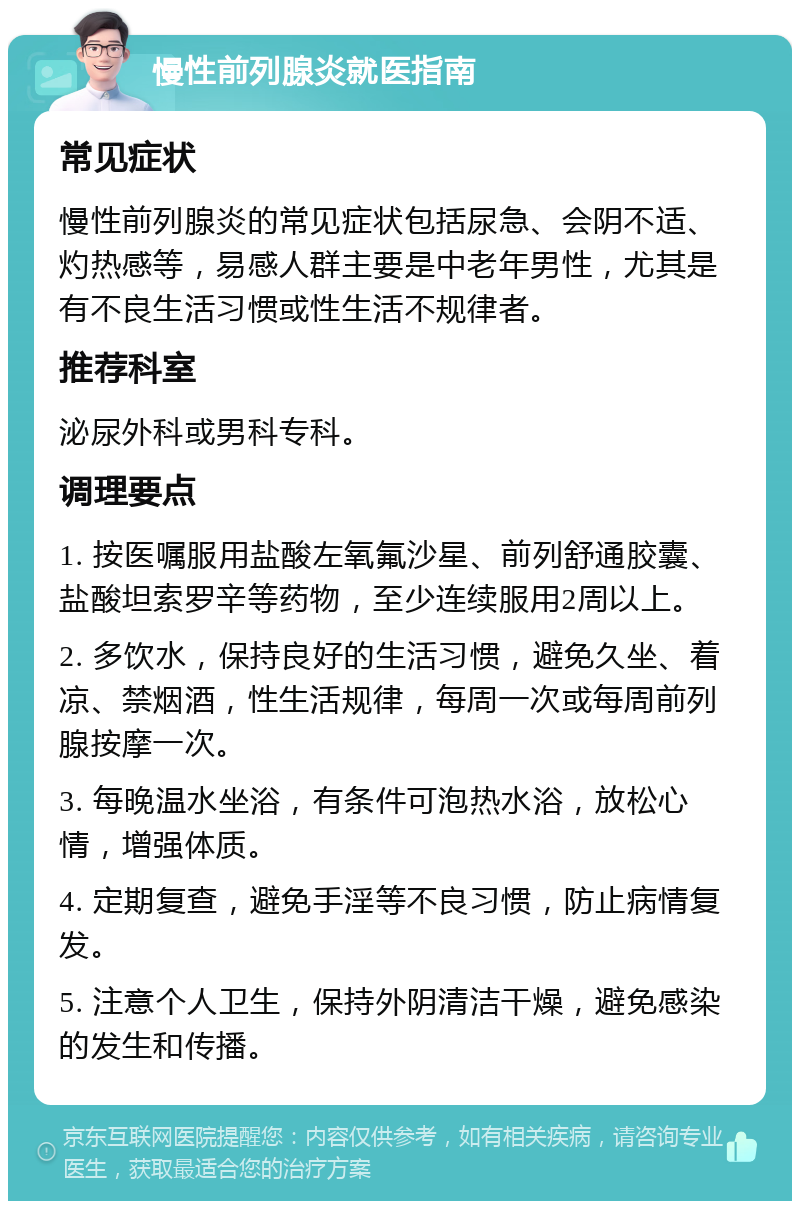 慢性前列腺炎就医指南 常见症状 慢性前列腺炎的常见症状包括尿急、会阴不适、灼热感等，易感人群主要是中老年男性，尤其是有不良生活习惯或性生活不规律者。 推荐科室 泌尿外科或男科专科。 调理要点 1. 按医嘱服用盐酸左氧氟沙星、前列舒通胶囊、盐酸坦索罗辛等药物，至少连续服用2周以上。 2. 多饮水，保持良好的生活习惯，避免久坐、着凉、禁烟酒，性生活规律，每周一次或每周前列腺按摩一次。 3. 每晚温水坐浴，有条件可泡热水浴，放松心情，增强体质。 4. 定期复查，避免手淫等不良习惯，防止病情复发。 5. 注意个人卫生，保持外阴清洁干燥，避免感染的发生和传播。