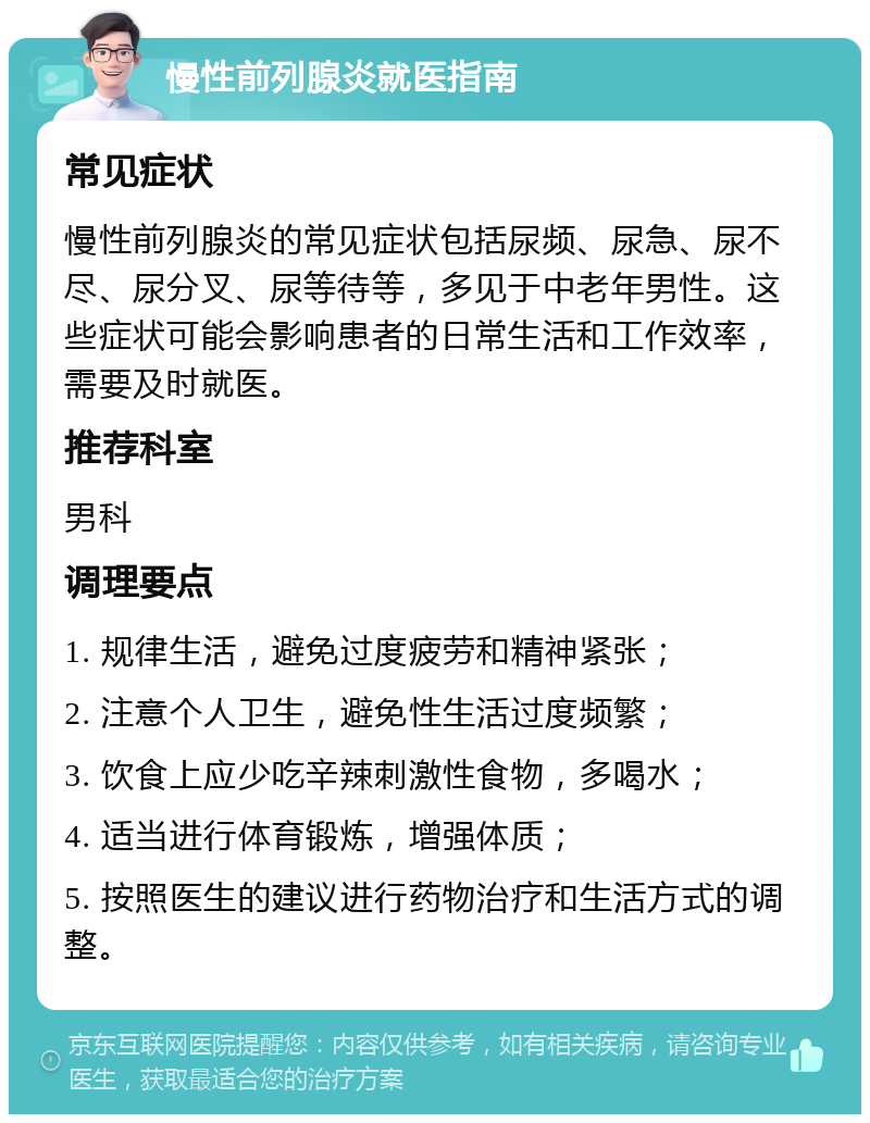 慢性前列腺炎就医指南 常见症状 慢性前列腺炎的常见症状包括尿频、尿急、尿不尽、尿分叉、尿等待等，多见于中老年男性。这些症状可能会影响患者的日常生活和工作效率，需要及时就医。 推荐科室 男科 调理要点 1. 规律生活，避免过度疲劳和精神紧张； 2. 注意个人卫生，避免性生活过度频繁； 3. 饮食上应少吃辛辣刺激性食物，多喝水； 4. 适当进行体育锻炼，增强体质； 5. 按照医生的建议进行药物治疗和生活方式的调整。