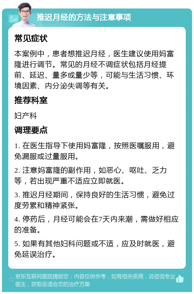 推迟月经的方法与注意事项 常见症状 本案例中，患者想推迟月经，医生建议使用妈富隆进行调节。常见的月经不调症状包括月经提前、延迟、量多或量少等，可能与生活习惯、环境因素、内分泌失调等有关。 推荐科室 妇产科 调理要点 1. 在医生指导下使用妈富隆，按照医嘱服用，避免漏服或过量服用。 2. 注意妈富隆的副作用，如恶心、呕吐、乏力等，若出现严重不适应立即就医。 3. 推迟月经期间，保持良好的生活习惯，避免过度劳累和精神紧张。 4. 停药后，月经可能会在7天内来潮，需做好相应的准备。 5. 如果有其他妇科问题或不适，应及时就医，避免延误治疗。