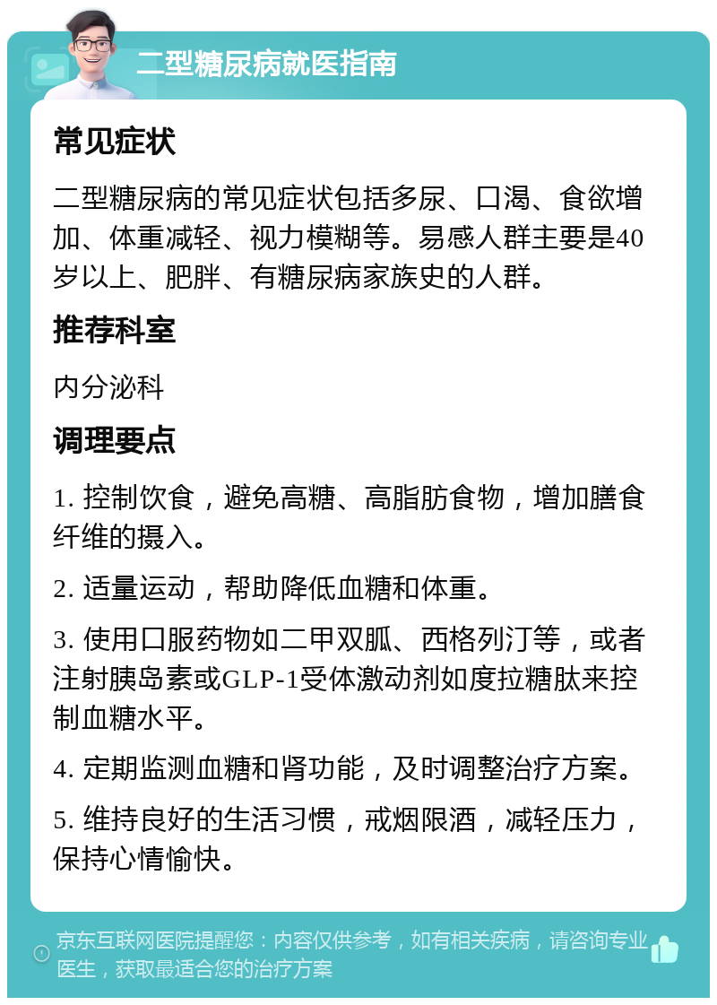 二型糖尿病就医指南 常见症状 二型糖尿病的常见症状包括多尿、口渴、食欲增加、体重减轻、视力模糊等。易感人群主要是40岁以上、肥胖、有糖尿病家族史的人群。 推荐科室 内分泌科 调理要点 1. 控制饮食，避免高糖、高脂肪食物，增加膳食纤维的摄入。 2. 适量运动，帮助降低血糖和体重。 3. 使用口服药物如二甲双胍、西格列汀等，或者注射胰岛素或GLP-1受体激动剂如度拉糖肽来控制血糖水平。 4. 定期监测血糖和肾功能，及时调整治疗方案。 5. 维持良好的生活习惯，戒烟限酒，减轻压力，保持心情愉快。