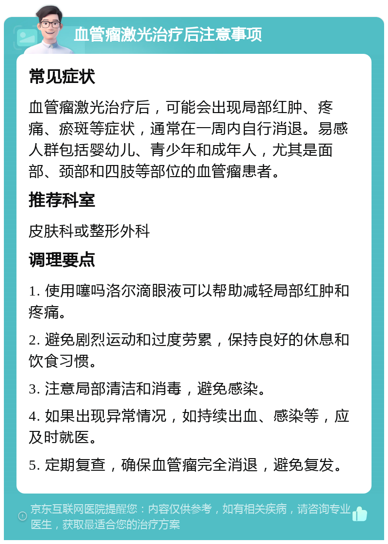 血管瘤激光治疗后注意事项 常见症状 血管瘤激光治疗后，可能会出现局部红肿、疼痛、瘀斑等症状，通常在一周内自行消退。易感人群包括婴幼儿、青少年和成年人，尤其是面部、颈部和四肢等部位的血管瘤患者。 推荐科室 皮肤科或整形外科 调理要点 1. 使用噻吗洛尔滴眼液可以帮助减轻局部红肿和疼痛。 2. 避免剧烈运动和过度劳累，保持良好的休息和饮食习惯。 3. 注意局部清洁和消毒，避免感染。 4. 如果出现异常情况，如持续出血、感染等，应及时就医。 5. 定期复查，确保血管瘤完全消退，避免复发。