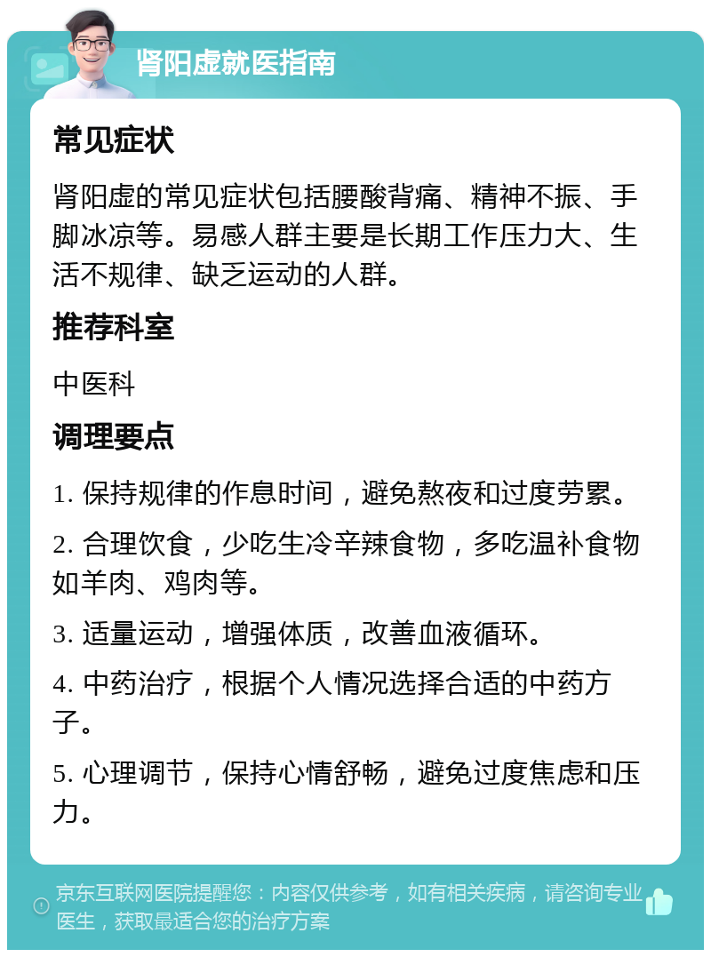 肾阳虚就医指南 常见症状 肾阳虚的常见症状包括腰酸背痛、精神不振、手脚冰凉等。易感人群主要是长期工作压力大、生活不规律、缺乏运动的人群。 推荐科室 中医科 调理要点 1. 保持规律的作息时间，避免熬夜和过度劳累。 2. 合理饮食，少吃生冷辛辣食物，多吃温补食物如羊肉、鸡肉等。 3. 适量运动，增强体质，改善血液循环。 4. 中药治疗，根据个人情况选择合适的中药方子。 5. 心理调节，保持心情舒畅，避免过度焦虑和压力。