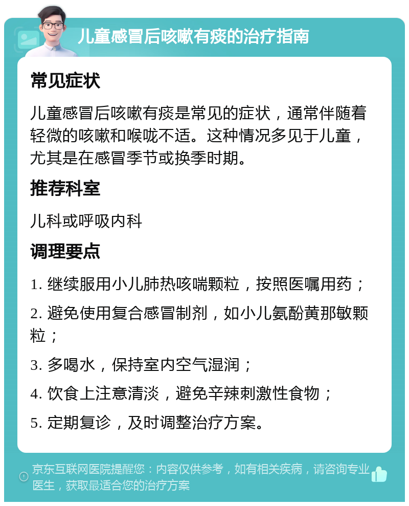 儿童感冒后咳嗽有痰的治疗指南 常见症状 儿童感冒后咳嗽有痰是常见的症状，通常伴随着轻微的咳嗽和喉咙不适。这种情况多见于儿童，尤其是在感冒季节或换季时期。 推荐科室 儿科或呼吸内科 调理要点 1. 继续服用小儿肺热咳喘颗粒，按照医嘱用药； 2. 避免使用复合感冒制剂，如小儿氨酚黄那敏颗粒； 3. 多喝水，保持室内空气湿润； 4. 饮食上注意清淡，避免辛辣刺激性食物； 5. 定期复诊，及时调整治疗方案。