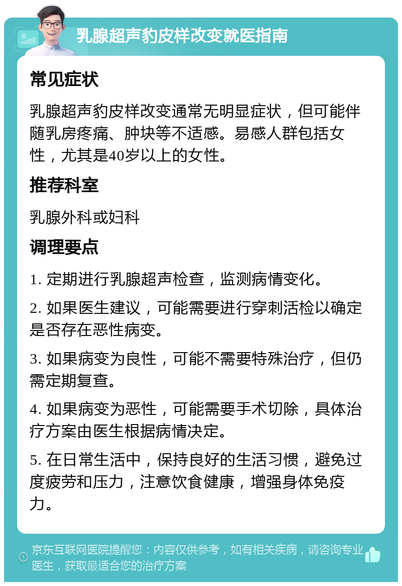 乳腺超声豹皮样改变就医指南 常见症状 乳腺超声豹皮样改变通常无明显症状，但可能伴随乳房疼痛、肿块等不适感。易感人群包括女性，尤其是40岁以上的女性。 推荐科室 乳腺外科或妇科 调理要点 1. 定期进行乳腺超声检查，监测病情变化。 2. 如果医生建议，可能需要进行穿刺活检以确定是否存在恶性病变。 3. 如果病变为良性，可能不需要特殊治疗，但仍需定期复查。 4. 如果病变为恶性，可能需要手术切除，具体治疗方案由医生根据病情决定。 5. 在日常生活中，保持良好的生活习惯，避免过度疲劳和压力，注意饮食健康，增强身体免疫力。