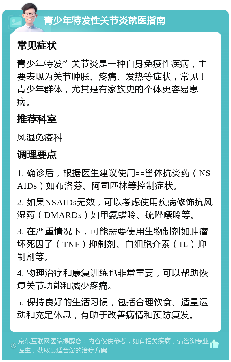 青少年特发性关节炎就医指南 常见症状 青少年特发性关节炎是一种自身免疫性疾病，主要表现为关节肿胀、疼痛、发热等症状，常见于青少年群体，尤其是有家族史的个体更容易患病。 推荐科室 风湿免疫科 调理要点 1. 确诊后，根据医生建议使用非甾体抗炎药（NSAIDs）如布洛芬、阿司匹林等控制症状。 2. 如果NSAIDs无效，可以考虑使用疾病修饰抗风湿药（DMARDs）如甲氨蝶呤、硫唑嘌呤等。 3. 在严重情况下，可能需要使用生物制剂如肿瘤坏死因子（TNF）抑制剂、白细胞介素（IL）抑制剂等。 4. 物理治疗和康复训练也非常重要，可以帮助恢复关节功能和减少疼痛。 5. 保持良好的生活习惯，包括合理饮食、适量运动和充足休息，有助于改善病情和预防复发。