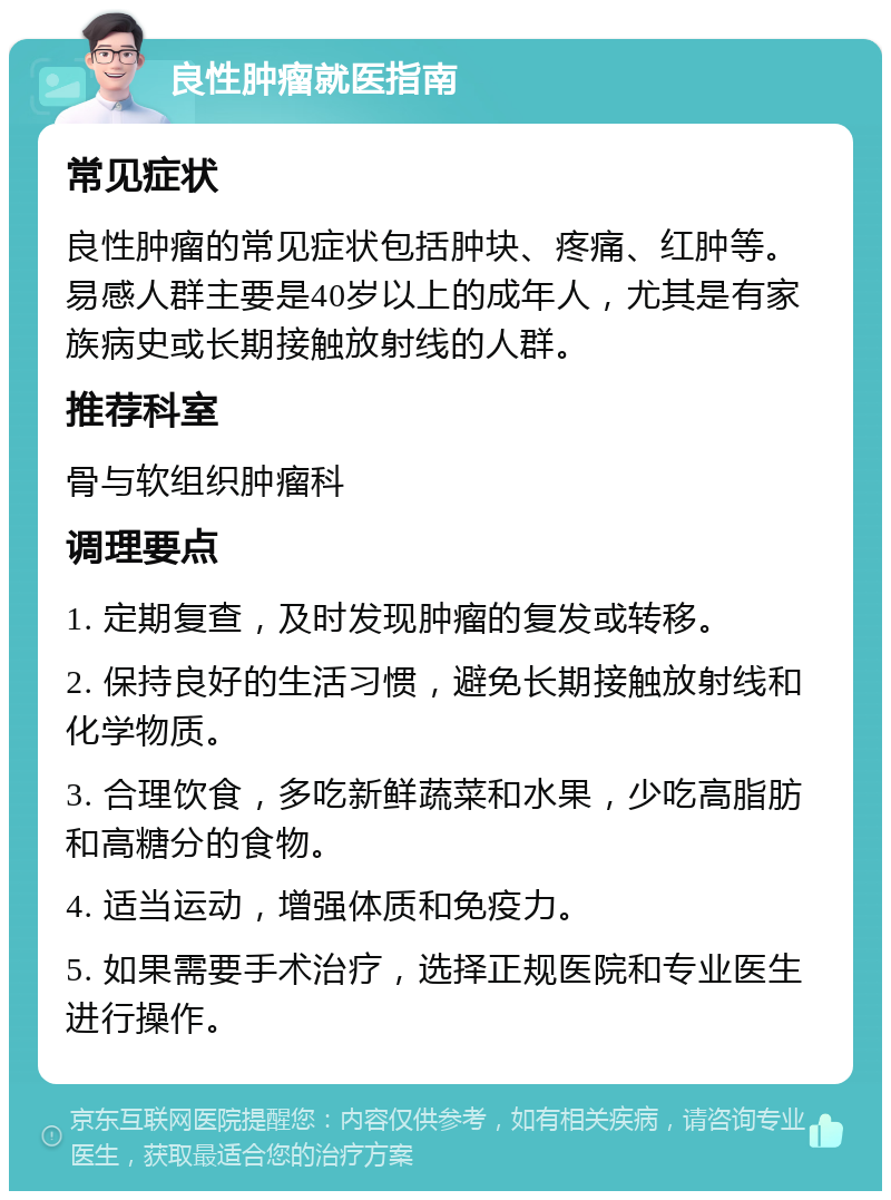 良性肿瘤就医指南 常见症状 良性肿瘤的常见症状包括肿块、疼痛、红肿等。易感人群主要是40岁以上的成年人，尤其是有家族病史或长期接触放射线的人群。 推荐科室 骨与软组织肿瘤科 调理要点 1. 定期复查，及时发现肿瘤的复发或转移。 2. 保持良好的生活习惯，避免长期接触放射线和化学物质。 3. 合理饮食，多吃新鲜蔬菜和水果，少吃高脂肪和高糖分的食物。 4. 适当运动，增强体质和免疫力。 5. 如果需要手术治疗，选择正规医院和专业医生进行操作。