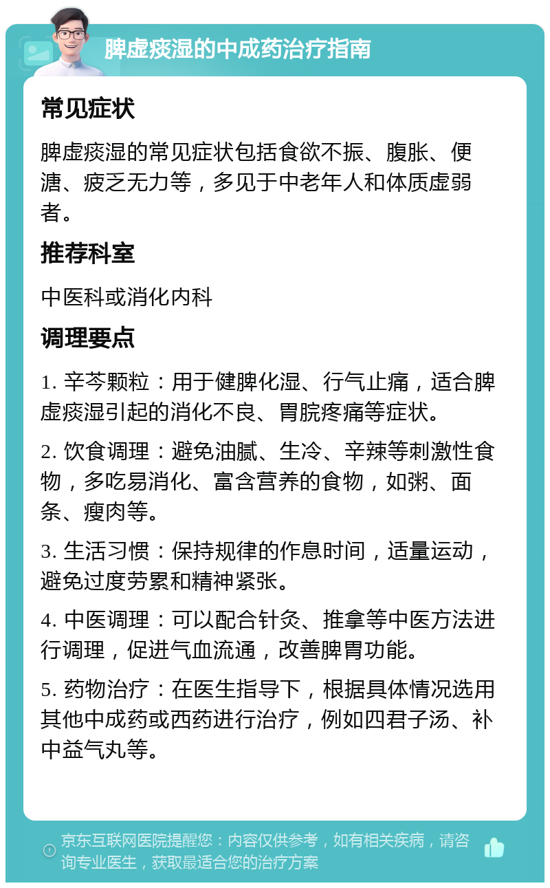 脾虚痰湿的中成药治疗指南 常见症状 脾虚痰湿的常见症状包括食欲不振、腹胀、便溏、疲乏无力等，多见于中老年人和体质虚弱者。 推荐科室 中医科或消化内科 调理要点 1. 辛芩颗粒：用于健脾化湿、行气止痛，适合脾虚痰湿引起的消化不良、胃脘疼痛等症状。 2. 饮食调理：避免油腻、生冷、辛辣等刺激性食物，多吃易消化、富含营养的食物，如粥、面条、瘦肉等。 3. 生活习惯：保持规律的作息时间，适量运动，避免过度劳累和精神紧张。 4. 中医调理：可以配合针灸、推拿等中医方法进行调理，促进气血流通，改善脾胃功能。 5. 药物治疗：在医生指导下，根据具体情况选用其他中成药或西药进行治疗，例如四君子汤、补中益气丸等。