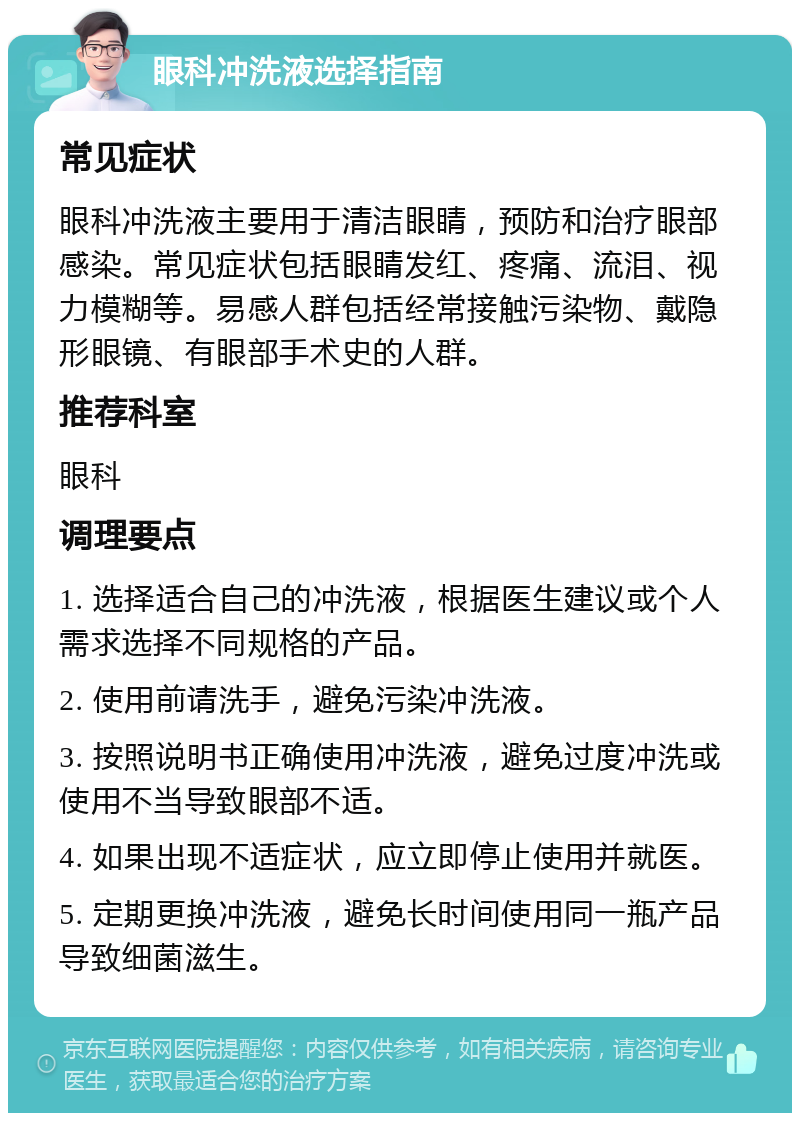 眼科冲洗液选择指南 常见症状 眼科冲洗液主要用于清洁眼睛，预防和治疗眼部感染。常见症状包括眼睛发红、疼痛、流泪、视力模糊等。易感人群包括经常接触污染物、戴隐形眼镜、有眼部手术史的人群。 推荐科室 眼科 调理要点 1. 选择适合自己的冲洗液，根据医生建议或个人需求选择不同规格的产品。 2. 使用前请洗手，避免污染冲洗液。 3. 按照说明书正确使用冲洗液，避免过度冲洗或使用不当导致眼部不适。 4. 如果出现不适症状，应立即停止使用并就医。 5. 定期更换冲洗液，避免长时间使用同一瓶产品导致细菌滋生。