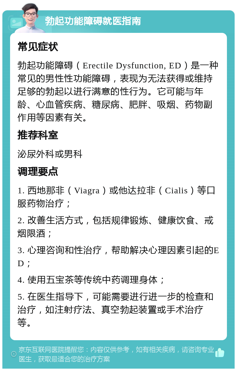 勃起功能障碍就医指南 常见症状 勃起功能障碍（Erectile Dysfunction, ED）是一种常见的男性性功能障碍，表现为无法获得或维持足够的勃起以进行满意的性行为。它可能与年龄、心血管疾病、糖尿病、肥胖、吸烟、药物副作用等因素有关。 推荐科室 泌尿外科或男科 调理要点 1. 西地那非（Viagra）或他达拉非（Cialis）等口服药物治疗； 2. 改善生活方式，包括规律锻炼、健康饮食、戒烟限酒； 3. 心理咨询和性治疗，帮助解决心理因素引起的ED； 4. 使用五宝茶等传统中药调理身体； 5. 在医生指导下，可能需要进行进一步的检查和治疗，如注射疗法、真空勃起装置或手术治疗等。