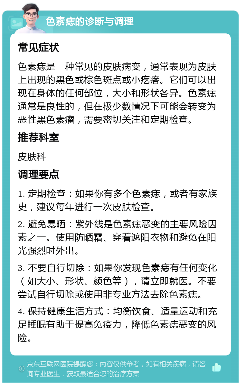 色素痣的诊断与调理 常见症状 色素痣是一种常见的皮肤病变，通常表现为皮肤上出现的黑色或棕色斑点或小疙瘩。它们可以出现在身体的任何部位，大小和形状各异。色素痣通常是良性的，但在极少数情况下可能会转变为恶性黑色素瘤，需要密切关注和定期检查。 推荐科室 皮肤科 调理要点 1. 定期检查：如果你有多个色素痣，或者有家族史，建议每年进行一次皮肤检查。 2. 避免暴晒：紫外线是色素痣恶变的主要风险因素之一。使用防晒霜、穿着遮阳衣物和避免在阳光强烈时外出。 3. 不要自行切除：如果你发现色素痣有任何变化（如大小、形状、颜色等），请立即就医。不要尝试自行切除或使用非专业方法去除色素痣。 4. 保持健康生活方式：均衡饮食、适量运动和充足睡眠有助于提高免疫力，降低色素痣恶变的风险。