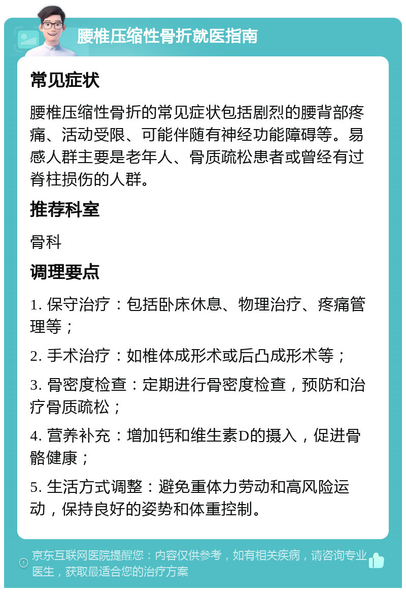 腰椎压缩性骨折就医指南 常见症状 腰椎压缩性骨折的常见症状包括剧烈的腰背部疼痛、活动受限、可能伴随有神经功能障碍等。易感人群主要是老年人、骨质疏松患者或曾经有过脊柱损伤的人群。 推荐科室 骨科 调理要点 1. 保守治疗：包括卧床休息、物理治疗、疼痛管理等； 2. 手术治疗：如椎体成形术或后凸成形术等； 3. 骨密度检查：定期进行骨密度检查，预防和治疗骨质疏松； 4. 营养补充：增加钙和维生素D的摄入，促进骨骼健康； 5. 生活方式调整：避免重体力劳动和高风险运动，保持良好的姿势和体重控制。