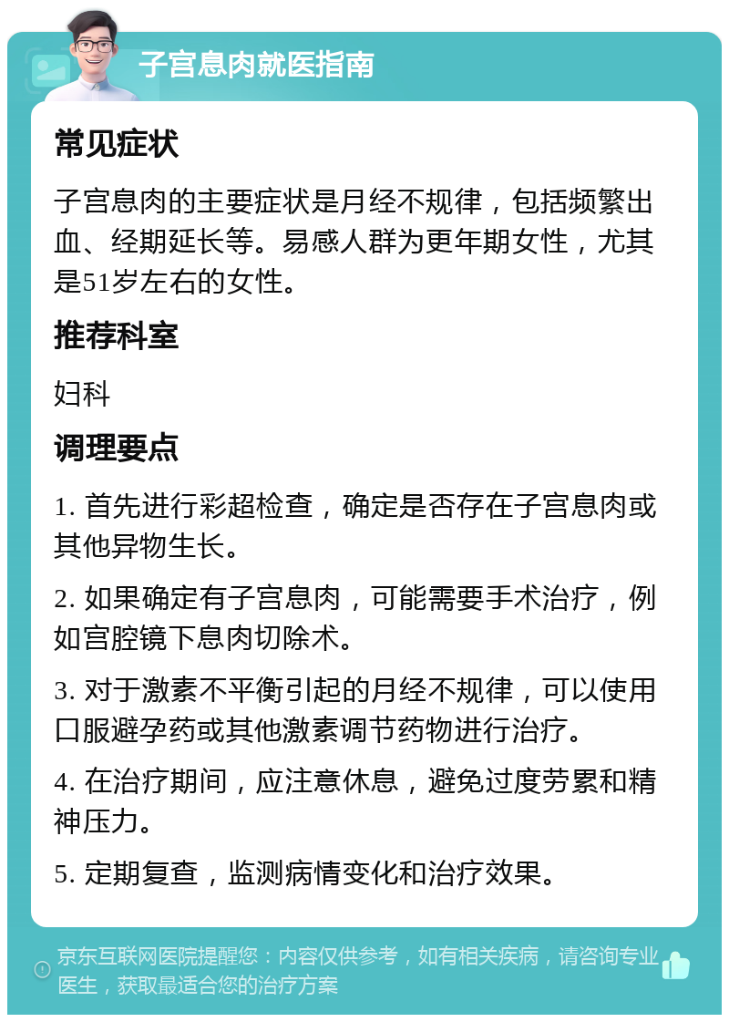 子宫息肉就医指南 常见症状 子宫息肉的主要症状是月经不规律，包括频繁出血、经期延长等。易感人群为更年期女性，尤其是51岁左右的女性。 推荐科室 妇科 调理要点 1. 首先进行彩超检查，确定是否存在子宫息肉或其他异物生长。 2. 如果确定有子宫息肉，可能需要手术治疗，例如宫腔镜下息肉切除术。 3. 对于激素不平衡引起的月经不规律，可以使用口服避孕药或其他激素调节药物进行治疗。 4. 在治疗期间，应注意休息，避免过度劳累和精神压力。 5. 定期复查，监测病情变化和治疗效果。