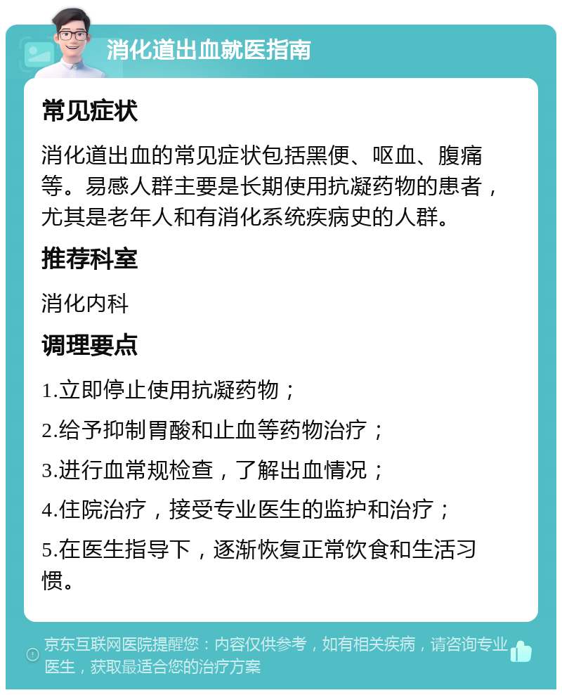 消化道出血就医指南 常见症状 消化道出血的常见症状包括黑便、呕血、腹痛等。易感人群主要是长期使用抗凝药物的患者，尤其是老年人和有消化系统疾病史的人群。 推荐科室 消化内科 调理要点 1.立即停止使用抗凝药物； 2.给予抑制胃酸和止血等药物治疗； 3.进行血常规检查，了解出血情况； 4.住院治疗，接受专业医生的监护和治疗； 5.在医生指导下，逐渐恢复正常饮食和生活习惯。