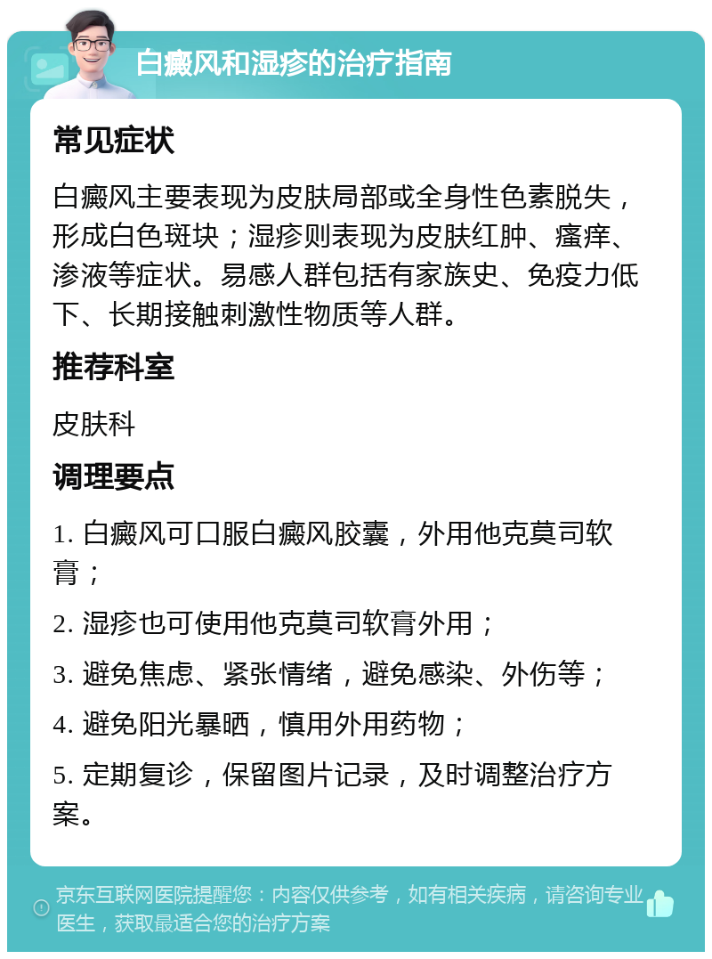 白癜风和湿疹的治疗指南 常见症状 白癜风主要表现为皮肤局部或全身性色素脱失，形成白色斑块；湿疹则表现为皮肤红肿、瘙痒、渗液等症状。易感人群包括有家族史、免疫力低下、长期接触刺激性物质等人群。 推荐科室 皮肤科 调理要点 1. 白癜风可口服白癜风胶囊，外用他克莫司软膏； 2. 湿疹也可使用他克莫司软膏外用； 3. 避免焦虑、紧张情绪，避免感染、外伤等； 4. 避免阳光暴晒，慎用外用药物； 5. 定期复诊，保留图片记录，及时调整治疗方案。