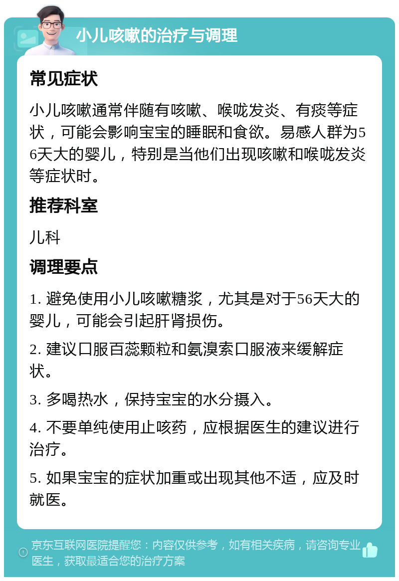 小儿咳嗽的治疗与调理 常见症状 小儿咳嗽通常伴随有咳嗽、喉咙发炎、有痰等症状，可能会影响宝宝的睡眠和食欲。易感人群为56天大的婴儿，特别是当他们出现咳嗽和喉咙发炎等症状时。 推荐科室 儿科 调理要点 1. 避免使用小儿咳嗽糖浆，尤其是对于56天大的婴儿，可能会引起肝肾损伤。 2. 建议口服百蕊颗粒和氨溴索口服液来缓解症状。 3. 多喝热水，保持宝宝的水分摄入。 4. 不要单纯使用止咳药，应根据医生的建议进行治疗。 5. 如果宝宝的症状加重或出现其他不适，应及时就医。