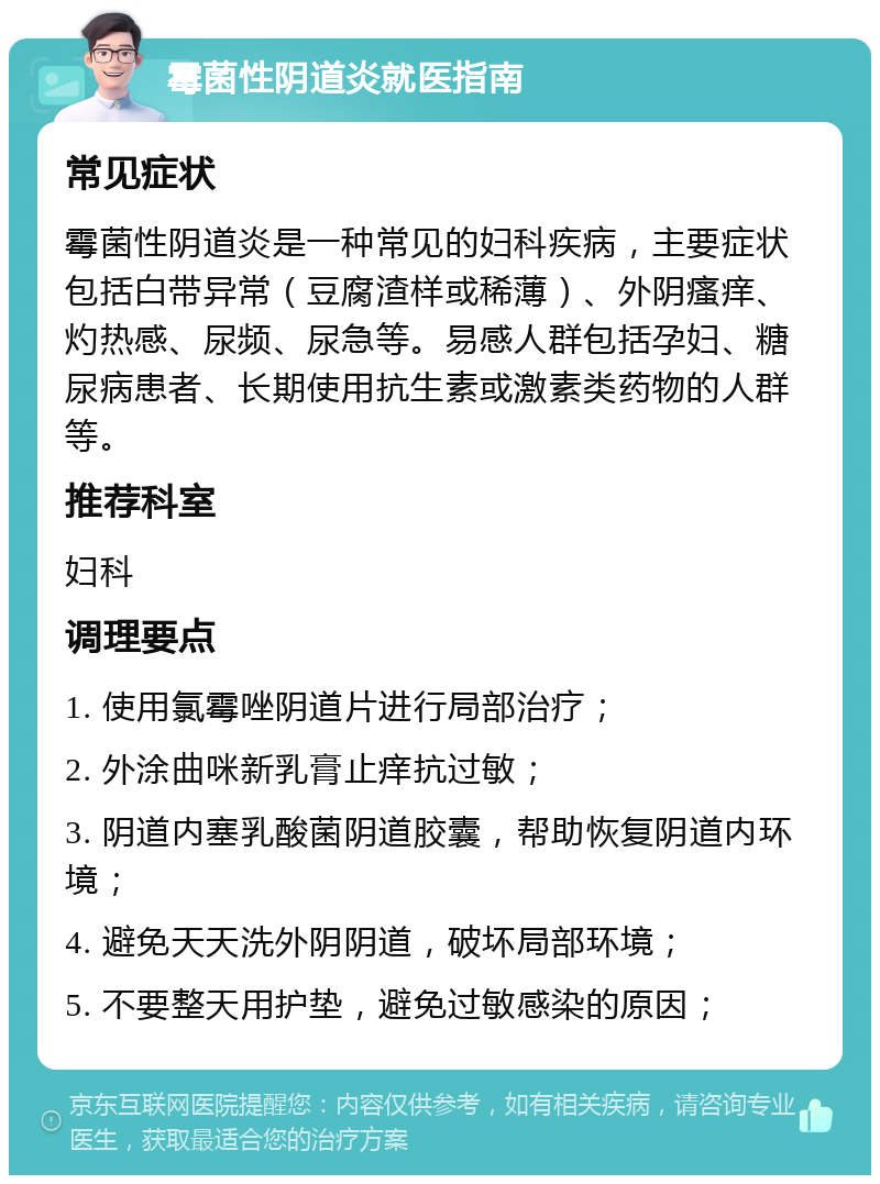 霉菌性阴道炎就医指南 常见症状 霉菌性阴道炎是一种常见的妇科疾病，主要症状包括白带异常（豆腐渣样或稀薄）、外阴瘙痒、灼热感、尿频、尿急等。易感人群包括孕妇、糖尿病患者、长期使用抗生素或激素类药物的人群等。 推荐科室 妇科 调理要点 1. 使用氯霉唑阴道片进行局部治疗； 2. 外涂曲咪新乳膏止痒抗过敏； 3. 阴道内塞乳酸菌阴道胶囊，帮助恢复阴道内环境； 4. 避免天天洗外阴阴道，破坏局部环境； 5. 不要整天用护垫，避免过敏感染的原因；