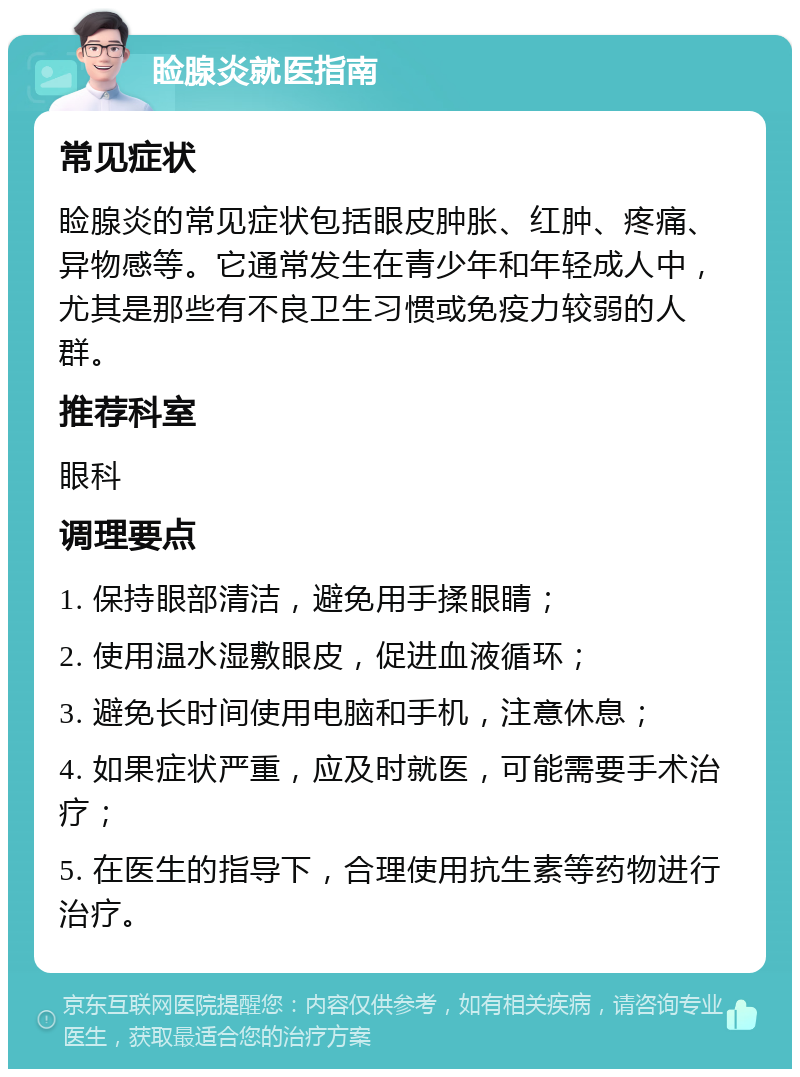 睑腺炎就医指南 常见症状 睑腺炎的常见症状包括眼皮肿胀、红肿、疼痛、异物感等。它通常发生在青少年和年轻成人中，尤其是那些有不良卫生习惯或免疫力较弱的人群。 推荐科室 眼科 调理要点 1. 保持眼部清洁，避免用手揉眼睛； 2. 使用温水湿敷眼皮，促进血液循环； 3. 避免长时间使用电脑和手机，注意休息； 4. 如果症状严重，应及时就医，可能需要手术治疗； 5. 在医生的指导下，合理使用抗生素等药物进行治疗。