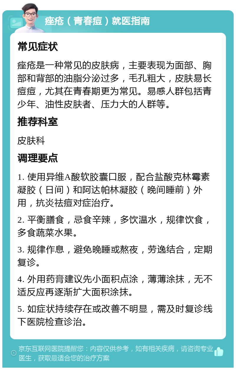 痤疮（青春痘）就医指南 常见症状 痤疮是一种常见的皮肤病，主要表现为面部、胸部和背部的油脂分泌过多，毛孔粗大，皮肤易长痘痘，尤其在青春期更为常见。易感人群包括青少年、油性皮肤者、压力大的人群等。 推荐科室 皮肤科 调理要点 1. 使用异维A酸软胶囊口服，配合盐酸克林霉素凝胶（日间）和阿达帕林凝胶（晚间睡前）外用，抗炎祛痘对症治疗。 2. 平衡膳食，忌食辛辣，多饮温水，规律饮食，多食蔬菜水果。 3. 规律作息，避免晚睡或熬夜，劳逸结合，定期复诊。 4. 外用药膏建议先小面积点涂，薄薄涂抹，无不适反应再逐渐扩大面积涂抹。 5. 如症状持续存在或改善不明显，需及时复诊线下医院检查诊治。